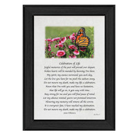 LD462A-405-Celebration-of-Life-10x14 Poem 
A Framed art print with a poem:
Celebration of Life
Joyful memories of the past will prevail over despair,
broken hearts will be mended by knowing I'm there.
My spirit, my essence surrounds you each day,
Let the love you have for me push the sadness away.
Do not mourn my death, make my life a celebration.
Know that I'm with you and have no hesitation,
that life will go on, it gets easy with time.
Stay strong for me and you will find peace of mind.
Let my absence remind; you're not promised tomorrow.
Honoring my memory will remove all the sorrow.
It is everyone's fate, I have reached my destination.
Do not mourn my death, make my life a celebration.
by poet James Williamson