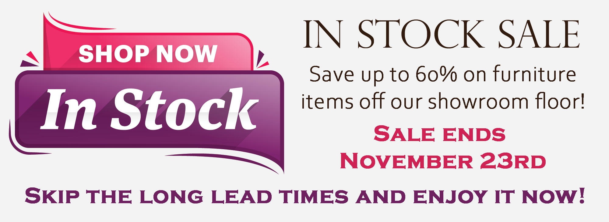 In-Stock Sale - Save up to 60% on furniture items off our showroom floor! - Sale ends November 23rd