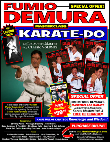 5 DVD SET MASTERSCLASS SHITO RYU KARATE 
PLUS a 350-plus pages GIFT BOOK!
This Special Offer includes the classic “Karate Masters Vol.1” for FREE!
Legendary Sensei Fumio Demura is considered one of the best karate-do instructors in the world. This series is Sensei Demura´s legacy in the art of Shito Ryu Karate-do. Performed by Demura Sensei himself, this series was enterely filmed by “Ancient Warrior Productions”.

Volume 1 includes striking points, target areas, standing positions and hand, elbow, kicking and blocking techniques; basic sparring and self-defense. (Approx. 60 min.)
Volume 2 includes body dynamics, flexibility training, self-defense training, blocks, stances, striking, leg techniques, sparring and five kata. (Approx. 60 min.)
Volume 3 includes senior and black-belt-level kata and self-defense techniques; judo throws; punches, elbows, chops, kicks and other techniques; and kata (naifanchin shodan, matsumura rohai, sanchin, jitte, bassai dai and jiin). (Approx. 60 min.)
Volume 4 includes special breathing exercises; sparring drills; unsoku, bunkai and oyo; and black-belt-level kata (naifanchin nidan, jion, niseishi [nijushi ho], wanshu [empi], kusankui dai [kosookun dai] and wankan). (Approx. 60 min.)
Volume 5 includes how to develop bigger, better and more powerful kicking techniques; black-belt-level drills; self-defense techniques; and kata (naifanchin san dan, seienshin, aoyagi [men’s version], aoyagi [women’s version], seipai and juroku). (Approx. 60 min.)

 