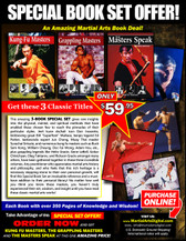 This three-books “Special Set” gives rare insights into the physical, mental, and spiritual methods that have enabled these chosen few to reach the pinnacles of their particular styles. Jeet kune do/kali icon Dan Inosanto, kickboxing great Bill “Superfoot” Wallace, kenpo legend Ed Parker, taekwondo expert Jun Chong, muay Thai master Surachai Sirisute; numerous kung fu masters such as Buck Sam Kong, William Cheung, Doc Fai Wong, Adam Hsu, etc…and grappling legends like Helio Gracie, Gene LeBell, Gokor Chivichyan, Oleg Taktarov, Rickson Gracie amongst many others, have been gathered together in these three volumes. Any practitioner who appreciates martial arts history and philosophy, and who feels that this rich heritage is a necessary stepping-stone to their own personal growth, will find these Special Set an invaluable reference and a must-have addition to their personal library! No matter how well you think you know these masters, you haven’t truly experienced their wit, wisdom, and insight until you have read these classic works!
 

