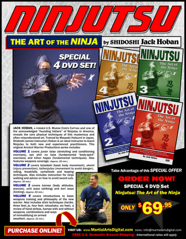 Shidoshi Jack Hoban—a former Marine Corps captain and one of the acknowledged “founding fathers” of Ninjutsu in America—reveals the core physical techniques of this mysterious and often misunderstood art. Personally trained by Grandmaster Masaaki Hatsumi in Japan, Shidoshi (senior instructor) Hoban is an ideal instructor to teach Ninjutsu to new and experienced practitioners.
Volume 1 covers junan taiso (stretching and conditioning exercises), san shin no kata (fundamental “body-spirit” exercises) and kihon happo (fundamental techniques). Also features weapons coverage. (Approx. 50 min.) 
Volume 2 covers taisabaki (basic body movement), ukemi (injury prevention), taihenjutsu (movement to avoid danger), rolling, breakfalls, cartwheels and leaping techniques. Also includes instruction for ninja walking and advice on how to avoid sword cuts. (Approx. 50 min.) 
Volume 3 covers kamae (body attitudes, stances), uchi waza (striking) and keri waza (kicking). (Approx. 60 min.) 
Volume 4 covers introductions to basic weapons training and philosophy of the new warrior. Also includes stick techniques (hanbo, three feet; jo, four feet; rokushaku, six feet), a review of hand strikes, kamae with and without weapons, combinations and ways of immobilizing an armed assailant. (Approx. 52 min.) 

