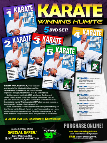 KARATE WINNING KUMITE  SPECIAL 5 DVD SET
By Paul Godshaw
Shihan Paul Godshaw, Chief Instructor and Sensei of the Mission Viejo Branch of the “Japan Karate-Do Federation”, has one of the most impressive backgrounds of Karate-do in the United States.
Mr. Paul Godshaw started training in 1965 with Sensei Dan Ivan and Sensei Fumio Demura. Under their tutelage, he had earned a Yon-Dan (4th Dan) Black Belt. And, by strict examination of the Masters of the “International Martial Arts Federation” (IMAF), Mr. Godshaw has also been awarded a Hachi-dan (8th Dan Black Belt in Karate-Do).
In this 5 DVD Series, he takes us beyond the theory and into the real world of “karate kumite” to teach techniques that have been tried and proven in sport situations. This series represents one of the finest and more comprehensive works ever presented on this subject. 
 VOLUME 1 
•	Offensive Footwork 
•	Defensive Footwork
•	Sparring Combinations
VOLUME 2 
•	Blocking Techniques 
•	Defensive Maneuvers
•	Counter Attacks
VOLUME 3 
•	Sweeping Techniques  
•	Unbalancing Actions
•	Takedown Maneuvers
VOLUME 4  
•	Competition Sparring 
•	Offensive Maneuvers
•	Fighting Techniques
VOLUME 5 
•	Jiyu Kumite 
•	Tournament Rules
(Approx. 70 mins)
Take advantage of this Special Offer, order now Special 5 DVD “WINNING KUMITE” set for only US$99.95!
