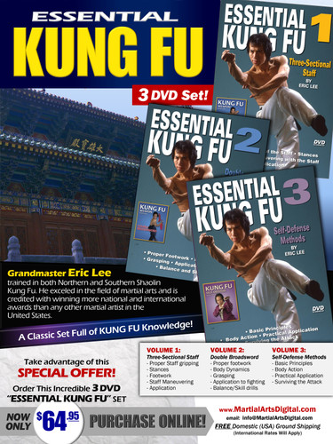  ESSENTIAL KUNG FU 3 DVD SET

By Eric Lee

Grandmaster Eric Lee  trained in both Northern and Southern Shaolin Kung Fu. He exceled in the field of martial arts and is credited with winning more national and international awards than any other martial artist in the United States. 

Volume 1 - Three-Sectional Staff

 - Proper gripping of the staff
- Stances
- Footwork
- Maneuvering with the staff
- Application 
Volume 2 - Double Broadsword

 Proper footwork
 Body dynamics
Grasping
Application to fighting 
*Balance and skill drills
Volume 3 - Self-Defense Methods

Basic Principles
*   Body action 
*   Practical application  
*  Surviving the attack
 Take advantage of this Special Offer, order now Special 3 DVD “ESSENTIAL KUNG FU” set for only US$64.95.