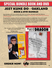 SPECIAL JEET KUNE DO OAKLAND BOOK & DVD BUNDLE!
Take advantage of this Special Bundle Offer, order now the book “REGARDS FROM THE DRAGON - OAKLAND” by Sifu George Lee for only US$49.95 and get the SPECIAL DVD with GEORGE LEE One-on-One exclusive interview! Throughout their friendship, Bruce Lee wrote George Lee letters on a regular basis. Those letters touched on everything from Martial Arts philosophy and the development of Jeet Kune Do to George’s creation of workout equipment for Bruce’s private and personal training. These letters express friendship and appreciation for a man Bruce Lee called ‘my friend.’ Periodically, George would take the letters out of a box, read them, and then reflect on the moments he and Bruce shared as close friends.
A GIFT full of JEET KUNE DO knowledge and wisdom!
Take advantage of this Special BUNDLE Offer, order now for only US$49.95!