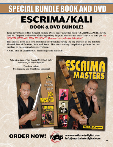  ESCRIMA/KALI BOOK & DVD BUNDLE!
Take advantage of this Special Bundle Offer, order now the book “ESCRIMA MASTERS” by Jose M. Fraguas with some of the legendary Filipino Masters for only US$49.95 and get the SPECIAL DVD with DAN INOSANTO One-on-One exclusive interview! This classic book is a rare and definitive book featuring the top masters of the Filipino Martial Arts of Escrima, Kali and Arnis. This outstanding compilation gathers the best masters in one comprehensive volume.
A GIFT full of Escrima/Kali knowledge and wisdom!
Take advantage of this Special BUNDLE Offer, order now for only US$49.95!