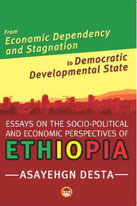 FROM ECONOMIC DEPENDENCY AND STAGNATION TO DEMOCRATIC DEVELOPMENTAL STATE: Essays on the Socio-Political and Economic Perspectrives on Ethiopia, by Asayehgn Desta