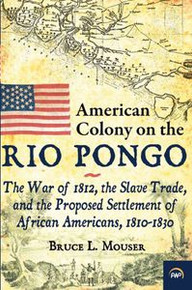 AMERICAN COLONY ON THE RIO PONGO: The War of 1812, the Slave Trade, and the Proposed Settlement of African Americans, 1810-1830, by Bruce L. Mouser