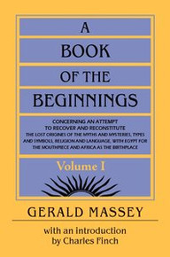 A BOOK OF THE BEGINNINGS, VOL. 1 & 2, Concerning an Attempt to Recover and Reconstitute the Lost Origins of the Myths & Mysteries, Types & Symbols, Religion & Language, with Egypt for the Mouthpiece & Africa as the Birthplace, by Gerald Massey