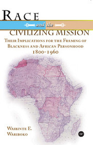 RACE AND THE CIVILIZING MISSION: Their Implications for the Framing of Blackness and African Personhood 1800 - 1960, Waibinte E. Wariboko