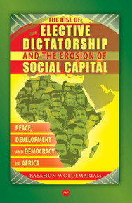 THE RISE OF ELECTIVE DICTATORSHIP AND THE EROSION OF SOCIAL CAPITAL: Peace, Development, and Democracy in Africa, by Kasahun Woldemariam