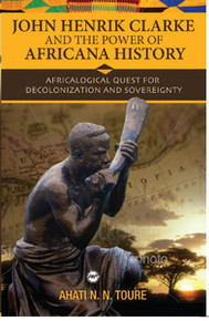 JOHN HENRIK CLARKE AND THE POWER OF AFRICANA HISTORY: Africalogical Quest for Decolonization and Sovereignty, by Ahati N. Toure