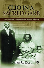 CLIO IN A SACRED GARB: Essays on Christian Presence and African Responses, 1900-2000 by Ogbu U. Kalu