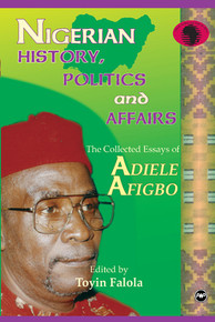 NIGERIAN HISTORY, POLITICS AND AFFAIRS: The Collected Essays of Adiele Afigbo, Edited by Toyin Falola