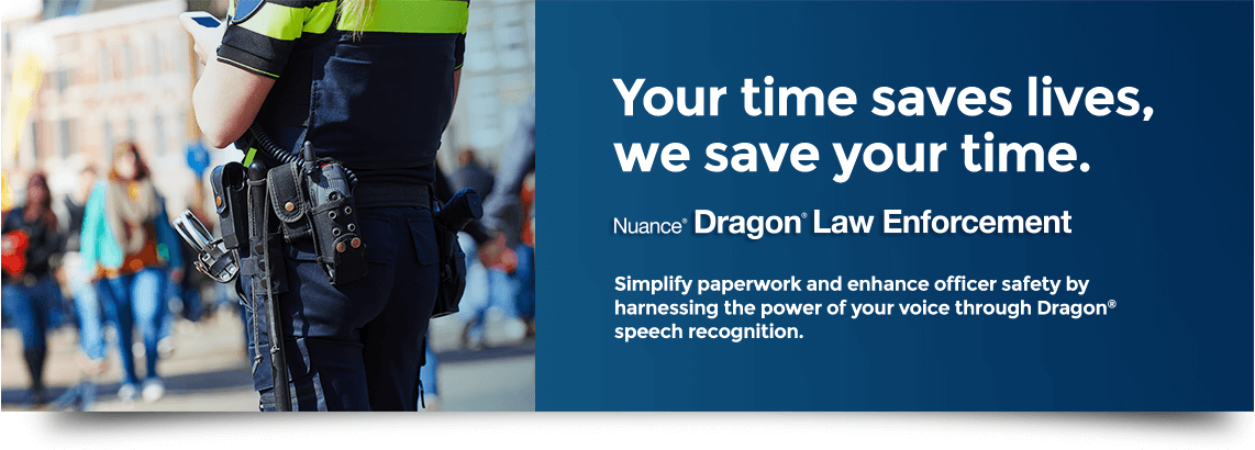 Your time saves lives, we save your time. Simplify paperwork and enhance officer safety by harnessing the power of your voice through Dragon speech recognition.