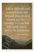 Life is difficult and complicated and beyond anyone's total control the humility to know that will enable you to survive its vicissitudes - J K Rowling Poster - 18 inch x 12 inch