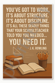You've got to work It's about structure It's about discipline all these deadly things that your schoolteacher told you you needed need it - J K Rowling Poster - 18 inch x 12 inch