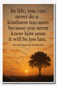 In life, you can never do a kindness too soon because you never know how soon it will be too late - Ralph Waldo Emerson - Inspirational Poster - 18 inch x 12 inch