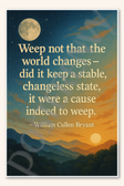 Weep not that the world changes - did it keep a stable, changeless state, it were a cause indeed to weep - William Cullen Bryant Poster 18 inch x 12 inch