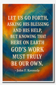Let us go forth, asking His blessing and His help, but knowing that here on earth, God's work must truly be our own - John F Kennedy - Inspirational Poster - 18 inch x 12 inch