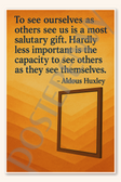 To see ourselves as others see us is a most salutary gift Hardly less important is the capacity to others as they themselves - Aldous Huxley Poster - 18 inch x 12 inch