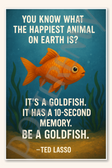 You know what the happiest animal on Earth is It's a goldfish It has a 10-second memory Be goldfish - Ted Lasso Poster - 18 inch x 12 inch