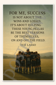 For me success is not about the wins and losses It's about helping these young fellas be the best versions of themselves on and off field - Ted Lasso Poster - 18 inch x 12 inch
