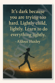 It's dark because you are trying too hard. Lightly child, lightly. Learn to do everything lightly - Aldous Huxley Poster - 18 inch x 12 inch