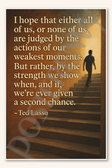 I hope that either all of us, or none of us are judged by the actions our weakest moments - Ted Lasso Poster - 18 inch x 12 inch