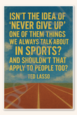 Isn't the idea of 'never give up' one of them things we always talk about in sports And shouldn't that apply to people too - Ted Lasso Poster - 18 inch x 12 inch