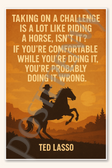 Taking on a challenge is a lot like riding horse isn't it If you're comfortable while you're doing it probably doing wrong - Ted Lasso Poster - 18 inch x 12 inch