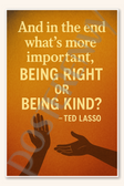 And in the end what's more important being right or being kind - Ted Lasso Poster - 18 inch x 12 inch