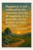 Happiness is not achieved by the conscious pursuit of happiness it is generally the by-product of other activities - Aldous Huxley Poster - 18 inch x 12 inch