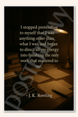 I stopped pretending to myself that I was anything other than what was and began to direct all my energy into finishing the only work that mattered me - J K Rowling Poster - 18 inch x 12 inch