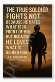 The true soldier fights not because he hates what is in front of him but because he loves what is behind him G K Chesterton Poster - 18 inch x 12 inch