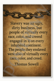 Slavery was an ugly dirty business but people of virtually every race color and creed engaged in it on every inhabited continent Thomas Sowell Poster - 18 inch x 12 inch