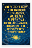 You weren't born to blend into the shadows you're the supernova exploding galaxies demanding universe bow to your brilliance Poster - 18 inch x 12 inch