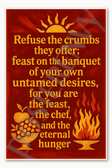 Refuse the crumbs they offer feast on the banquet of your own untamed desires for you are feast chef and eternal hunger Poster - 18 inch x 12 inch
