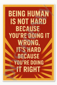 Being human is not hard because you're doing it wrong it's hard because you're doing it right Poster - 18 inch x 12 inch