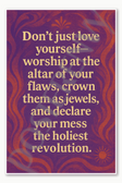 Don't just love yourself worship at the altar of your flaws crown them as jewels and declare your mess the holiest revolution Poster - 18 inch x 12 inch