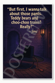 But first I wanna talk about those pants Teddy bears and choo-choo trains Really – Jinu Poster - 18 inch x 12 inch