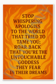 Stop whispering apologies to the world that tried to tame you; roar back that you're the untouchable goddess they fear in their dreams Poster - 18 inch x 12 inch