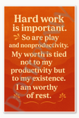 Hard work is important So are play and nonproductivity My worth is tied not to my productivity but to existence I am worthy of rest Poster - 18 inch x 12 inch