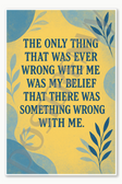 The only thing that was ever wrong with me was my belief that there something wrong with me Poster - 18 inch x 12 inch