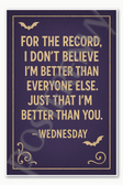 For the record I don't believe I'm better than everyone else Just that I'm better than you — Wednesday Poster - 18 inch x 12 inch