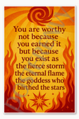 You are worthy not because you earned it but because exist as the fierce storm the eternal flame goddess who birthed stars Poster - 18 inch x 12 inch