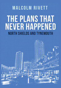 The Plans That Never Happened: North Shields and Tynemouth by Malcolm Rivett, 9781445672649