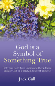 God Is A Symbol of Something True (Why You Don't Have to Choose Either a Literal Creator or A Blind, Indifferent Universe) by Jack Call, 9781846942440