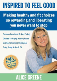 Inspired to Feel Good (Making Healthy and Fit Choices So Rewarding and Liberating You Never Want to Stop) by Alice Greene, 9781600375651