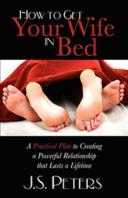 How To Get Your Wife In Bed (A Practical Plan To Creating A Powerful Relationship That Lasts A Lifetime) by J. S. Peters, 9781600376818