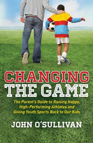 Changing the Game (The Parent's Guide to Raising Happy, High Performing Athletes, and Giving Youth Sports Back to our Kids) by John O'Sullivan, 9781614486466